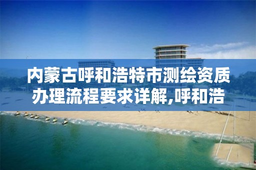 内蒙古呼和浩特市测绘资质办理流程要求详解,呼和浩特测绘有限公司