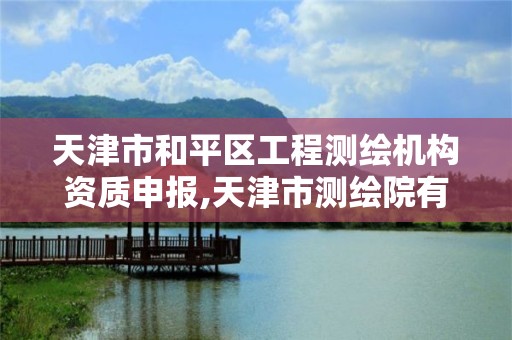 天津市和平区工程测绘机构资质申报,天津市测绘院有限公司资质