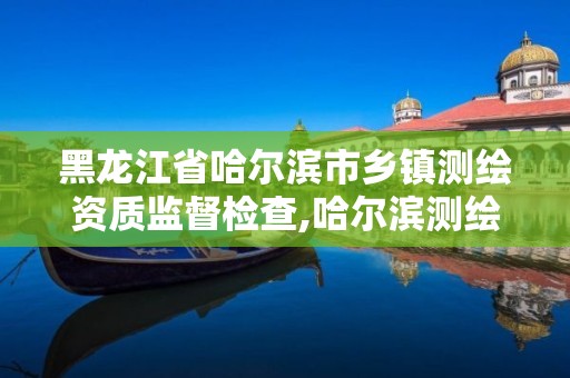 黑龙江省哈尔滨市乡镇测绘资质监督检查,哈尔滨测绘局工资怎么样