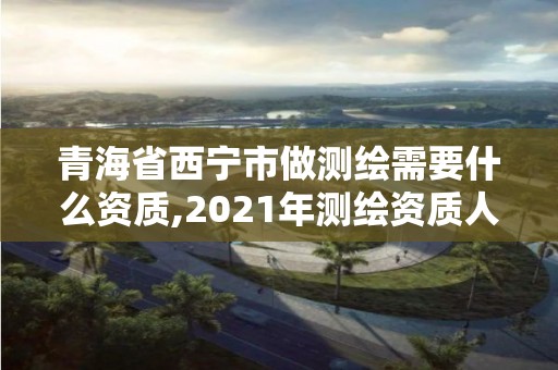 青海省西宁市做测绘需要什么资质,2021年测绘资质人员要求