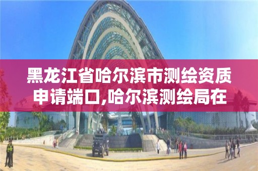 黑龙江省哈尔滨市测绘资质申请端口,哈尔滨测绘局在哪