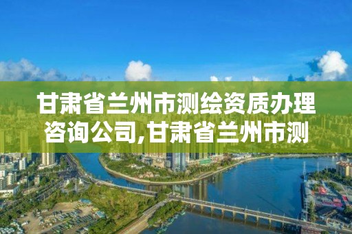 甘肃省兰州市测绘资质办理咨询公司,甘肃省兰州市测绘资质办理咨询公司电话