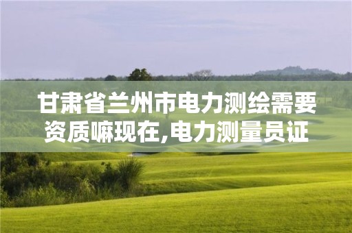 甘肃省兰州市电力测绘需要资质嘛现在,电力测量员证怎么办