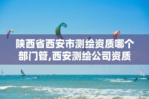 陕西省西安市测绘资质哪个部门管,西安测绘公司资质