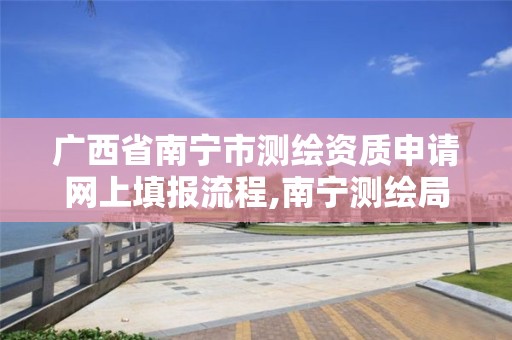 广西省南宁市测绘资质申请网上填报流程,南宁测绘局在哪。