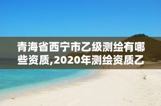 青海省西宁市乙级测绘有哪些资质,2020年测绘资质乙级需要什么条件