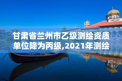 甘肃省兰州市乙级测绘资质单位降为丙级,2021年测绘资质专业标准。