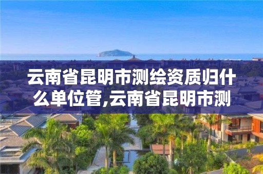 云南省昆明市测绘资质归什么单位管,云南省昆明市测绘资质归什么单位管辖