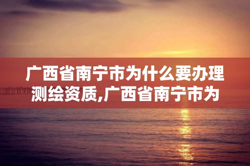 广西省南宁市为什么要办理测绘资质,广西省南宁市为什么要办理测绘资质登记。