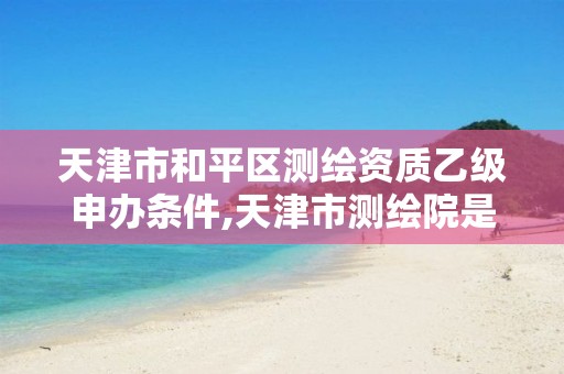 天津市和平区测绘资质乙级申办条件,天津市测绘院是什么单位性质