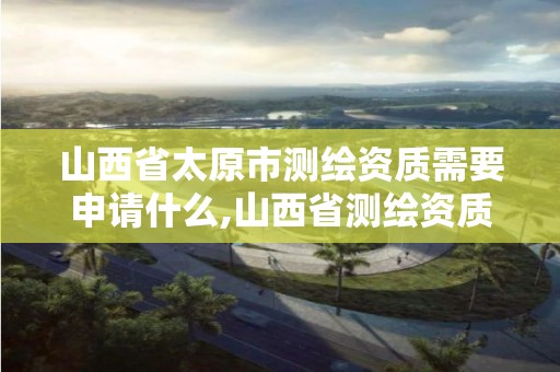 山西省太原市测绘资质需要申请什么,山西省测绘资质查询