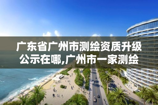 广东省广州市测绘资质升级公示在哪,广州市一家测绘资质单位