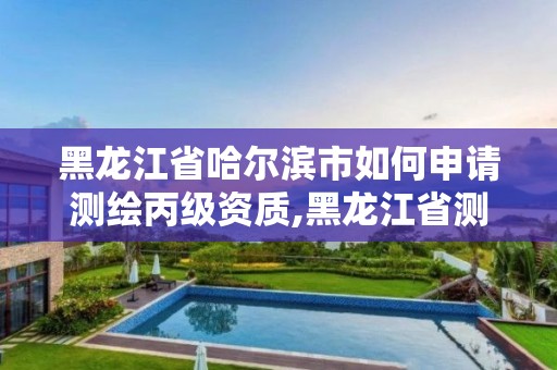 黑龙江省哈尔滨市如何申请测绘丙级资质,黑龙江省测绘资质延期通知