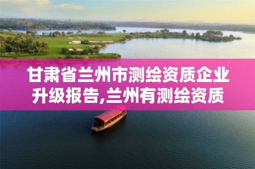 甘肃省兰州市测绘资质企业升级报告,兰州有测绘资质的公司有