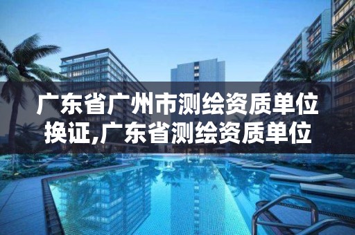 广东省广州市测绘资质单位换证,广东省测绘资质单位名单