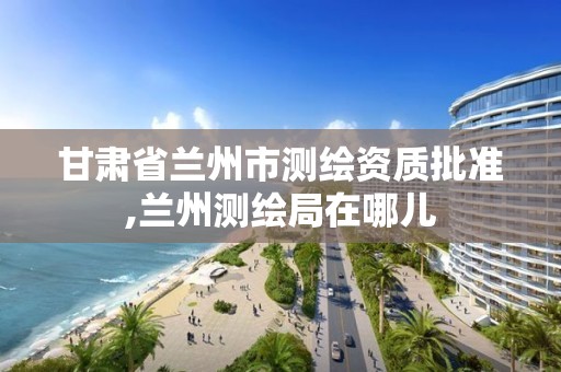 甘肃省兰州市测绘资质批准,兰州测绘局在哪儿