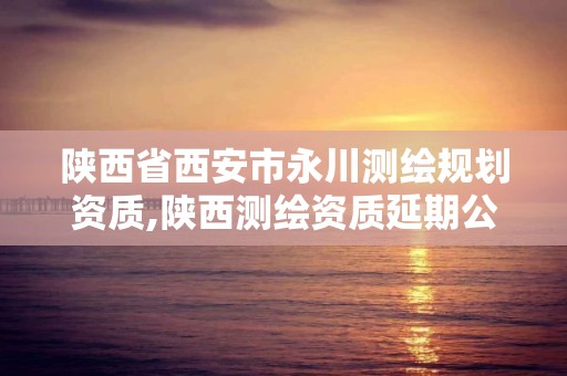 陕西省西安市永川测绘规划资质,陕西测绘资质延期公告