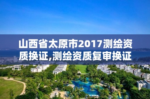 山西省太原市2017测绘资质换证,测绘资质复审换证2021年