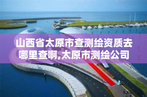 山西省太原市查测绘资质去哪里查啊,太原市测绘公司的电话是多少。