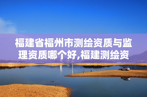 福建省福州市测绘资质与监理资质哪个好,福建测绘资质公司