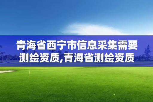 青海省西宁市信息采集需要测绘资质,青海省测绘资质延期公告