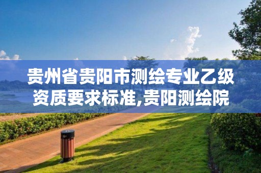 贵州省贵阳市测绘专业乙级资质要求标准,贵阳测绘院是什么单位。