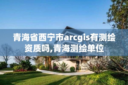 青海省西宁市arcgis有测绘资质吗,青海测绘单位