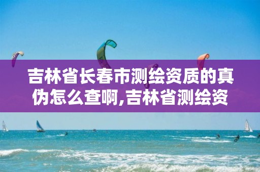 吉林省长春市测绘资质的真伪怎么查啊,吉林省测绘资质延期。