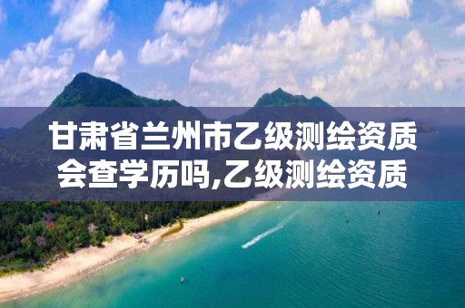 甘肃省兰州市乙级测绘资质会查学历吗,乙级测绘资质单位查询。