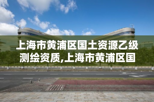 上海市黄浦区国土资源乙级测绘资质,上海市黄浦区国土资源乙级测绘资质企业