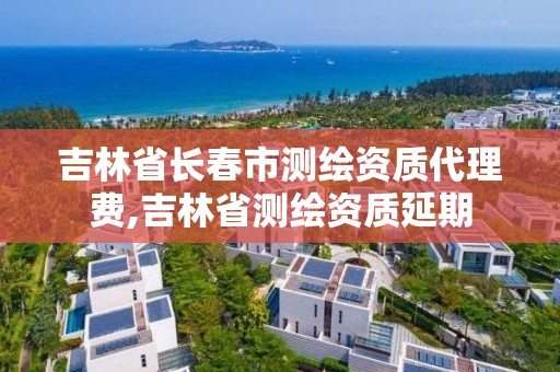 吉林省长春市测绘资质代理费,吉林省测绘资质延期