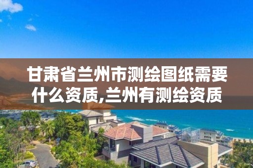 甘肃省兰州市测绘图纸需要什么资质,兰州有测绘资质的公司有。