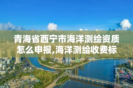 青海省西宁市海洋测绘资质怎么申报,海洋测绘收费标准