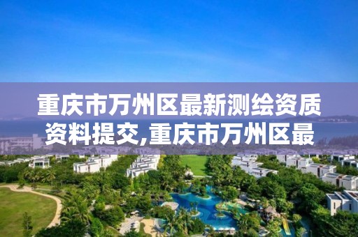 重庆市万州区最新测绘资质资料提交,重庆市万州区最新测绘资质资料提交公示