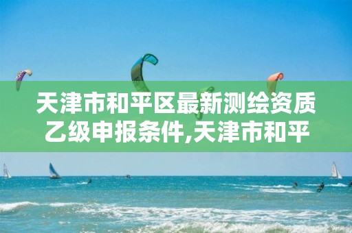 天津市和平区最新测绘资质乙级申报条件,天津市和平区最新测绘资质乙级申报条件是什么