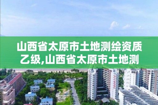 山西省太原市土地测绘资质乙级,山西省太原市土地测绘资质乙级企业名单