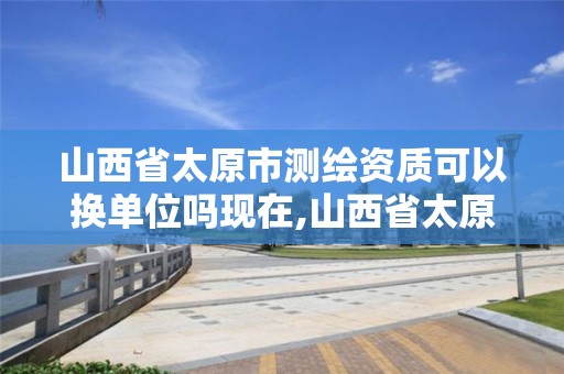 山西省太原市测绘资质可以换单位吗现在,山西省太原市测绘资质可以换单位吗现在还有吗。