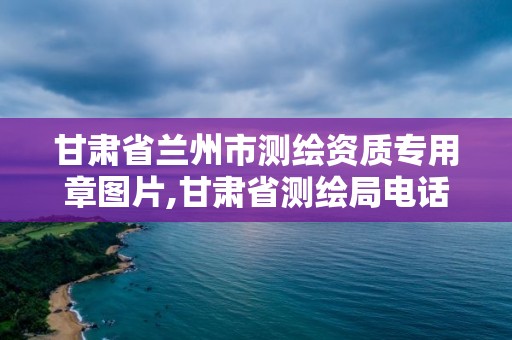 甘肃省兰州市测绘资质专用章图片,甘肃省测绘局电话