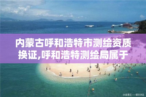 内蒙古呼和浩特市测绘资质换证,呼和浩特测绘局属于什么单位管理