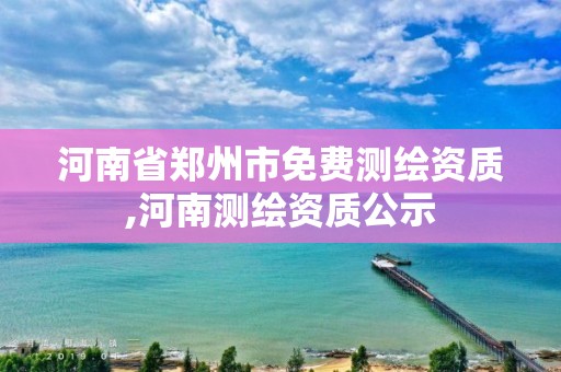 河南省郑州市免费测绘资质,河南测绘资质公示