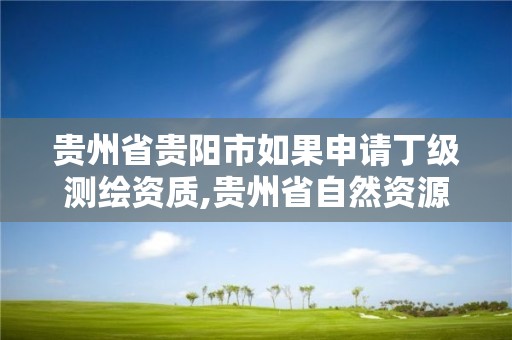 贵州省贵阳市如果申请丁级测绘资质,贵州省自然资源厅关于测绘资质延长