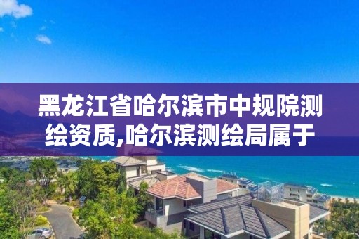 黑龙江省哈尔滨市中规院测绘资质,哈尔滨测绘局属于什么单位