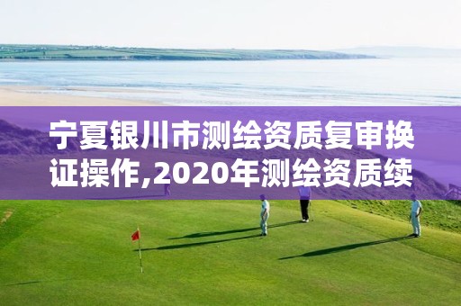 宁夏银川市测绘资质复审换证操作,2020年测绘资质续期怎么办理