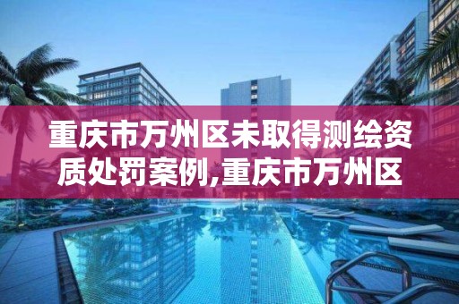 重庆市万州区未取得测绘资质处罚案例,重庆市万州区未取得测绘资质处罚案例查询