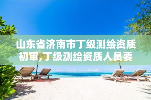 山东省济南市丁级测绘资质初审,丁级测绘资质人员要求