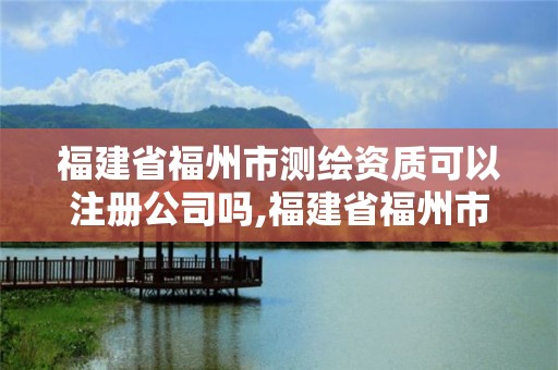 福建省福州市测绘资质可以注册公司吗,福建省福州市测绘资质可以注册公司吗现在