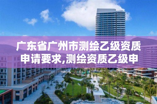 广东省广州市测绘乙级资质申请要求,测绘资质乙级申请需要什么条件