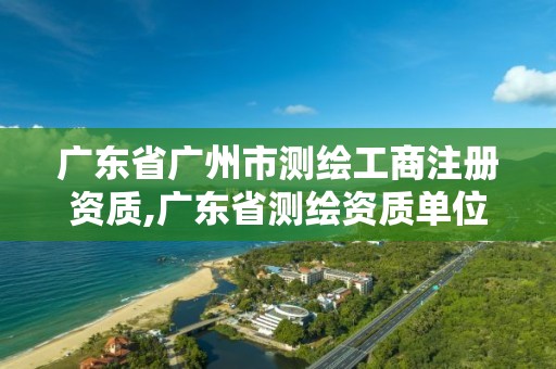 广东省广州市测绘工商注册资质,广东省测绘资质单位名单