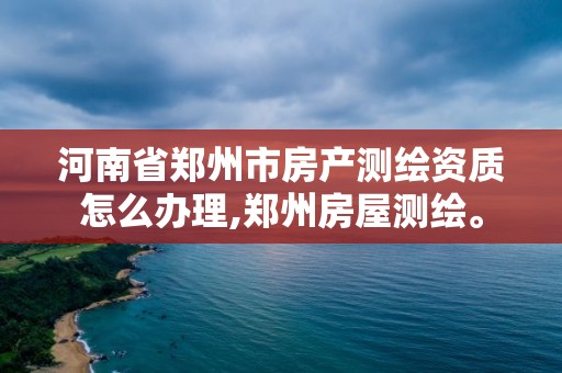 河南省郑州市房产测绘资质怎么办理,郑州房屋测绘。