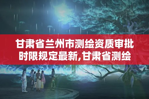 甘肃省兰州市测绘资质审批时限规定最新,甘肃省测绘资质单位